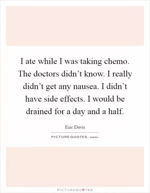 I ate while I was taking chemo. The doctors didn’t know. I really didn’t get any nausea. I didn’t have side effects. I would be drained for a day and a half Picture Quote #1