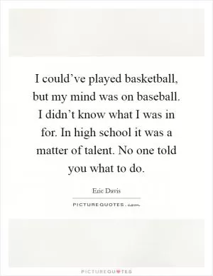 I could’ve played basketball, but my mind was on baseball. I didn’t know what I was in for. In high school it was a matter of talent. No one told you what to do Picture Quote #1