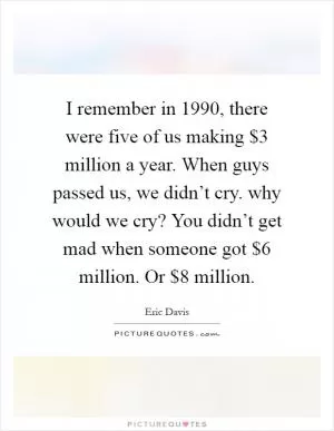 I remember in 1990, there were five of us making $3 million a year. When guys passed us, we didn’t cry. why would we cry? You didn’t get mad when someone got $6 million. Or $8 million Picture Quote #1