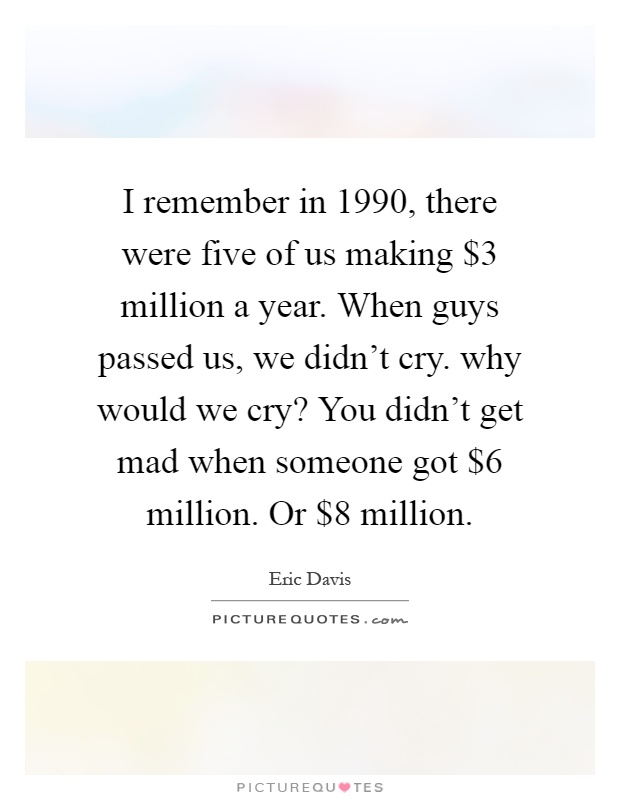 I remember in 1990, there were five of us making $3 million a year. When guys passed us, we didn't cry. why would we cry? You didn't get mad when someone got $6 million. Or $8 million Picture Quote #1