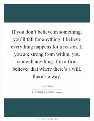 If you don’t believe in something, you’ll fall for anything. I believe everything happens for a reason. If you are strong from within, you can will anything. I’m a firm believer that where there’s a will, there’s a way Picture Quote #1