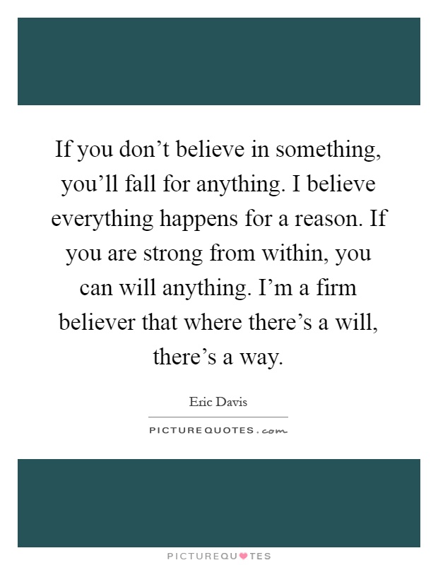 If you don't believe in something, you'll fall for anything. I believe everything happens for a reason. If you are strong from within, you can will anything. I'm a firm believer that where there's a will, there's a way Picture Quote #1