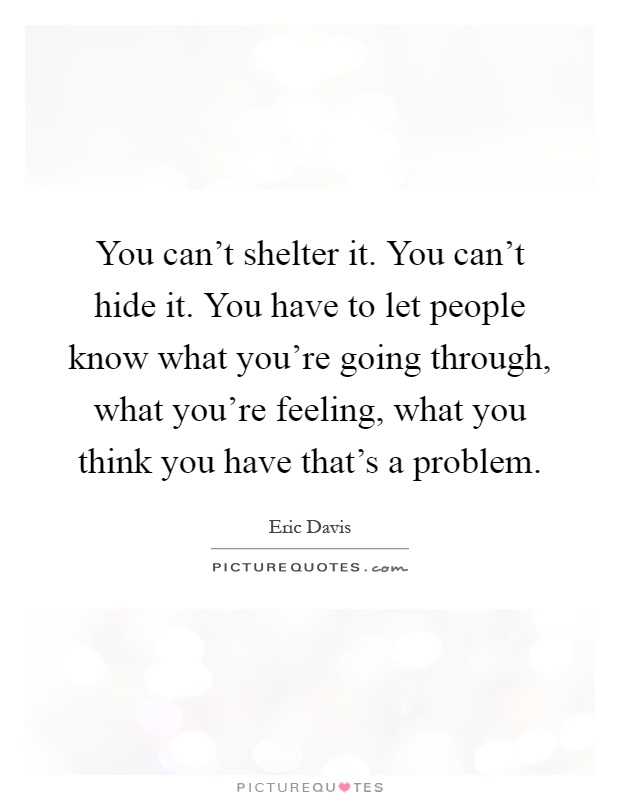 You can't shelter it. You can't hide it. You have to let people know what you're going through, what you're feeling, what you think you have that's a problem Picture Quote #1