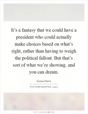 It’s a fantasy that we could have a president who could actually make choices based on what’s right, rather than having to weigh the political fallout. But that’s sort of what we’re showing. and you can dream Picture Quote #1