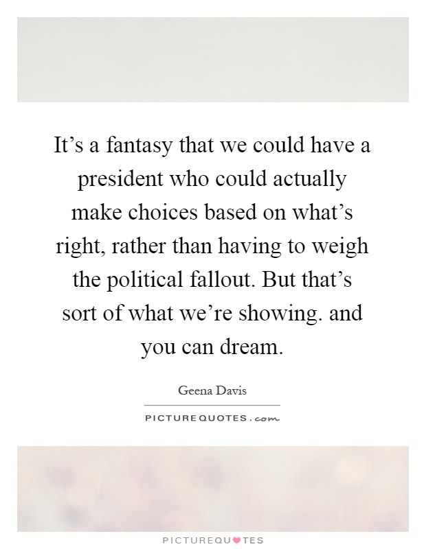 It's a fantasy that we could have a president who could actually make choices based on what's right, rather than having to weigh the political fallout. But that's sort of what we're showing. and you can dream Picture Quote #1