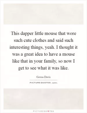This dapper little mouse that wore such cute clothes and said such interesting things, yeah. I thought it was a great idea to have a mouse like that in your family, so now I get to see what it was like Picture Quote #1