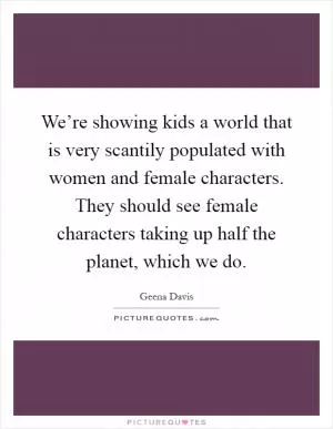 We’re showing kids a world that is very scantily populated with women and female characters. They should see female characters taking up half the planet, which we do Picture Quote #1