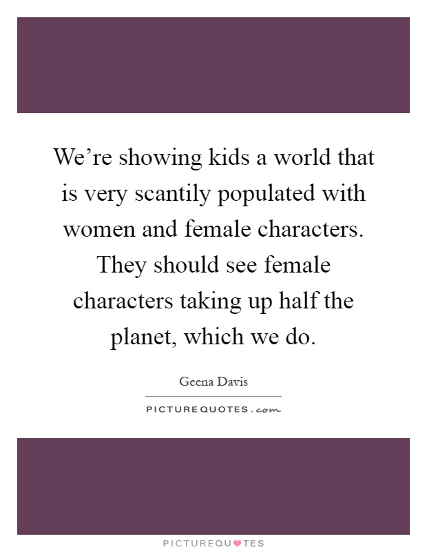 We're showing kids a world that is very scantily populated with women and female characters. They should see female characters taking up half the planet, which we do Picture Quote #1