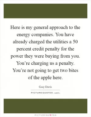 Here is my general approach to the energy companies. You have already charged the utilities a 50 percent credit penalty for the power they were buying from you. You’re charging us a penalty. You’re not going to get two bites of the apple here Picture Quote #1