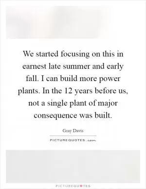We started focusing on this in earnest late summer and early fall. I can build more power plants. In the 12 years before us, not a single plant of major consequence was built Picture Quote #1
