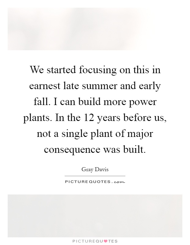 We started focusing on this in earnest late summer and early fall. I can build more power plants. In the 12 years before us, not a single plant of major consequence was built Picture Quote #1