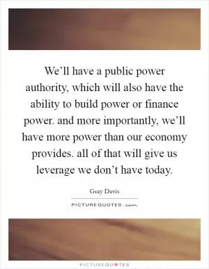We’ll have a public power authority, which will also have the ability to build power or finance power. and more importantly, we’ll have more power than our economy provides. all of that will give us leverage we don’t have today Picture Quote #1