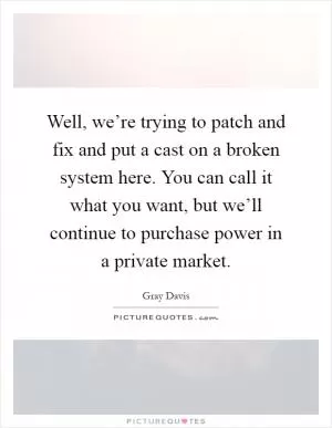 Well, we’re trying to patch and fix and put a cast on a broken system here. You can call it what you want, but we’ll continue to purchase power in a private market Picture Quote #1
