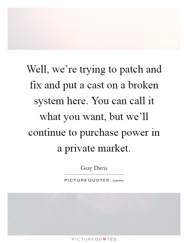 Well, we're trying to patch and fix and put a cast on a broken system here. You can call it what you want, but we'll continue to purchase power in a private market Picture Quote #1