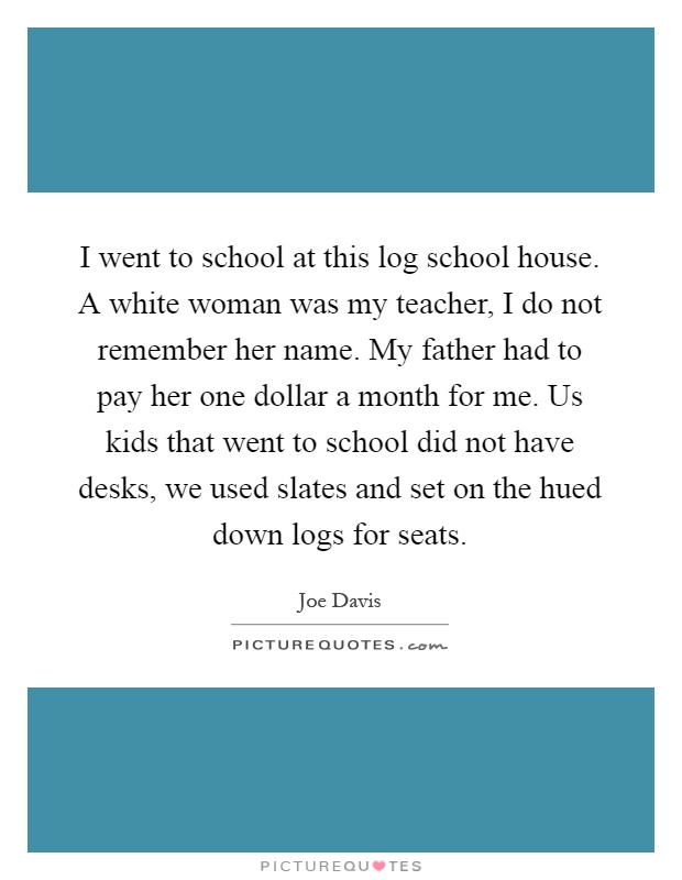I went to school at this log school house. A white woman was my teacher, I do not remember her name. My father had to pay her one dollar a month for me. Us kids that went to school did not have desks, we used slates and set on the hued down logs for seats Picture Quote #1