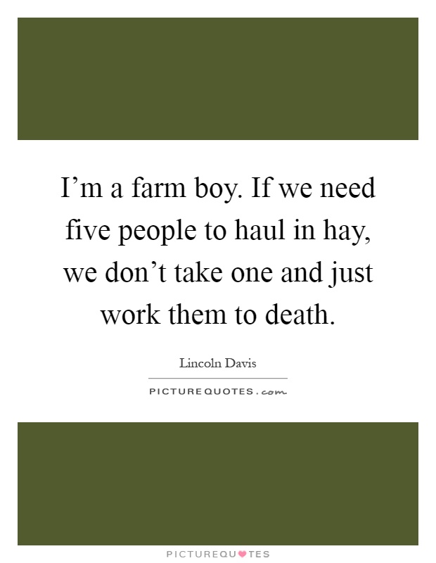 I'm a farm boy. If we need five people to haul in hay, we don't take one and just work them to death Picture Quote #1