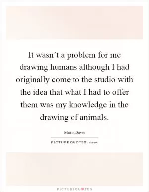 It wasn’t a problem for me drawing humans although I had originally come to the studio with the idea that what I had to offer them was my knowledge in the drawing of animals Picture Quote #1