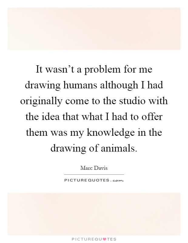 It wasn't a problem for me drawing humans although I had originally come to the studio with the idea that what I had to offer them was my knowledge in the drawing of animals Picture Quote #1