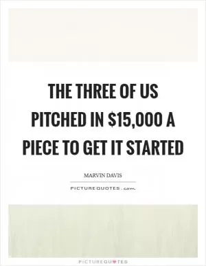 The three of us pitched in $15,000 a piece to get it started Picture Quote #1