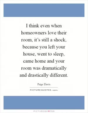 I think even when homeowners love their room, it’s still a shock, because you left your house, went to sleep, came home and your room was dramatically and drastically different Picture Quote #1