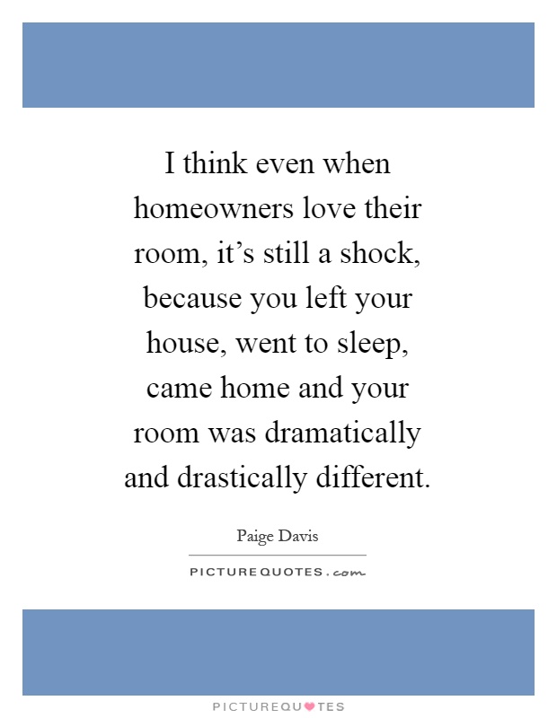 I think even when homeowners love their room, it's still a shock, because you left your house, went to sleep, came home and your room was dramatically and drastically different Picture Quote #1