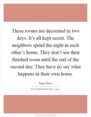 These rooms are decorated in two days. It’s all kept secret. The neighbors spend the night in each other’s home. They don’t see their finished room until the end of the second day. They have no say what happens in their own home Picture Quote #1