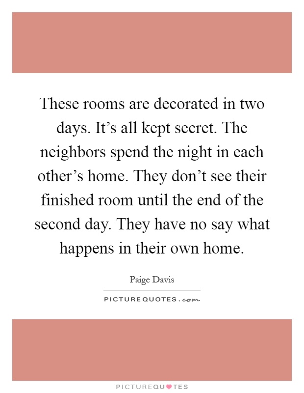 These rooms are decorated in two days. It's all kept secret. The neighbors spend the night in each other's home. They don't see their finished room until the end of the second day. They have no say what happens in their own home Picture Quote #1