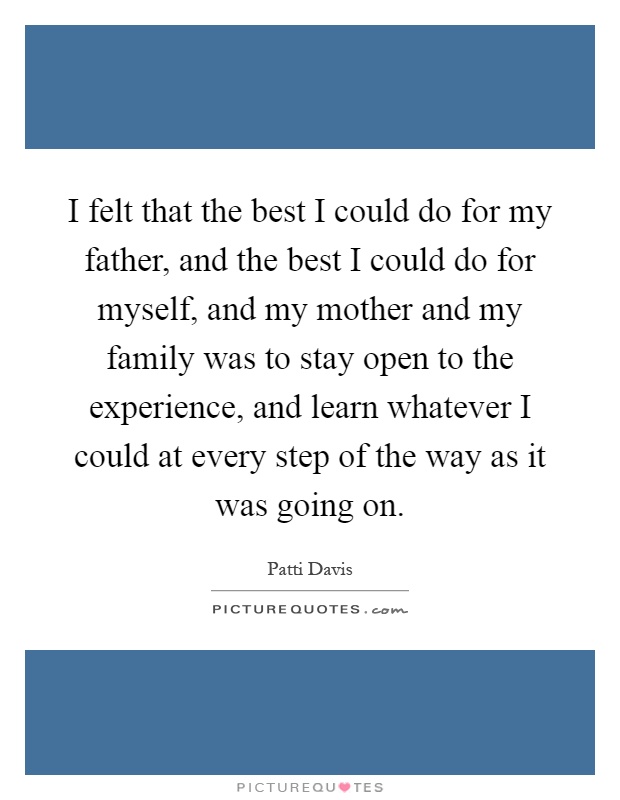 I felt that the best I could do for my father, and the best I could do for myself, and my mother and my family was to stay open to the experience, and learn whatever I could at every step of the way as it was going on Picture Quote #1