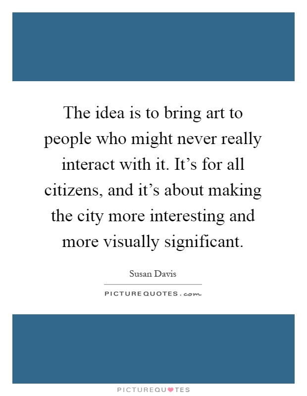 The idea is to bring art to people who might never really interact with it. It's for all citizens, and it's about making the city more interesting and more visually significant Picture Quote #1