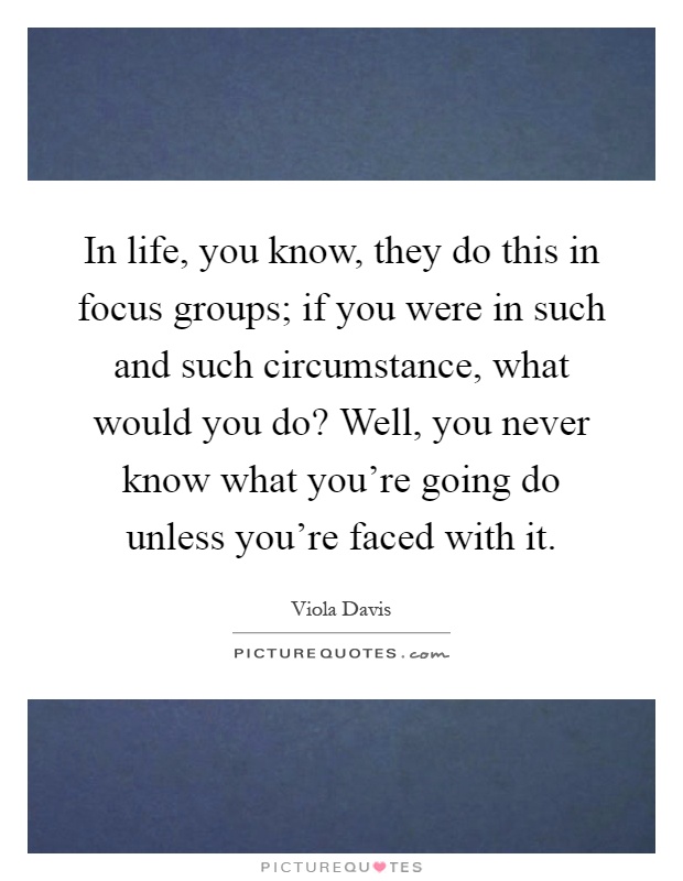In life, you know, they do this in focus groups; if you were in such and such circumstance, what would you do? Well, you never know what you're going do unless you're faced with it Picture Quote #1
