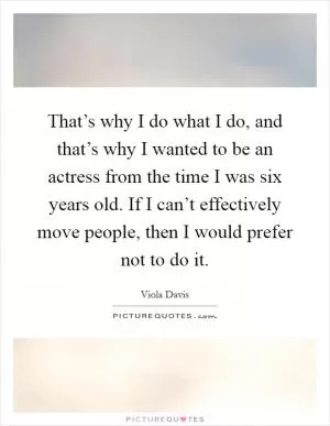 That’s why I do what I do, and that’s why I wanted to be an actress from the time I was six years old. If I can’t effectively move people, then I would prefer not to do it Picture Quote #1