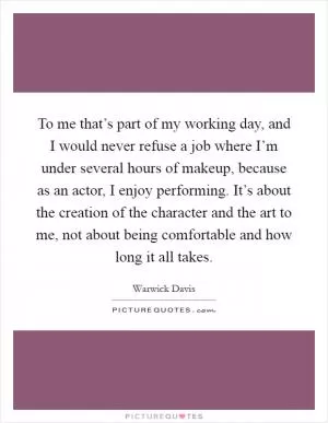 To me that’s part of my working day, and I would never refuse a job where I’m under several hours of makeup, because as an actor, I enjoy performing. It’s about the creation of the character and the art to me, not about being comfortable and how long it all takes Picture Quote #1