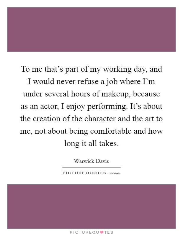 To me that's part of my working day, and I would never refuse a job where I'm under several hours of makeup, because as an actor, I enjoy performing. It's about the creation of the character and the art to me, not about being comfortable and how long it all takes Picture Quote #1