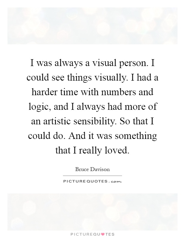 I was always a visual person. I could see things visually. I had a harder time with numbers and logic, and I always had more of an artistic sensibility. So that I could do. And it was something that I really loved Picture Quote #1
