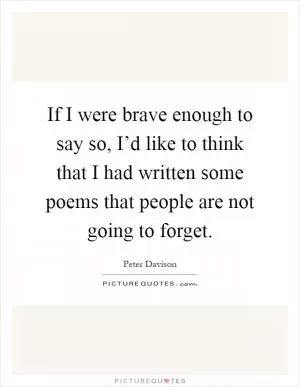 If I were brave enough to say so, I’d like to think that I had written some poems that people are not going to forget Picture Quote #1