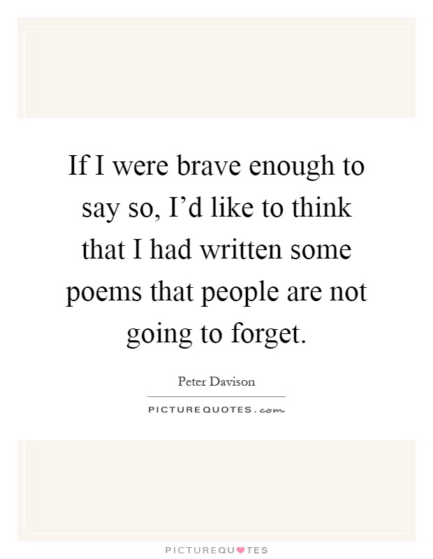 If I were brave enough to say so, I'd like to think that I had written some poems that people are not going to forget Picture Quote #1