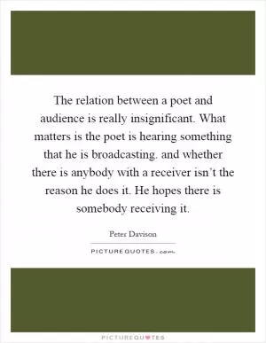 The relation between a poet and audience is really insignificant. What matters is the poet is hearing something that he is broadcasting. and whether there is anybody with a receiver isn’t the reason he does it. He hopes there is somebody receiving it Picture Quote #1