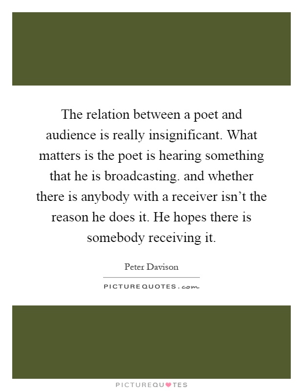 The relation between a poet and audience is really insignificant. What matters is the poet is hearing something that he is broadcasting. and whether there is anybody with a receiver isn't the reason he does it. He hopes there is somebody receiving it Picture Quote #1