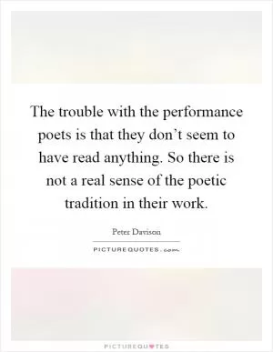 The trouble with the performance poets is that they don’t seem to have read anything. So there is not a real sense of the poetic tradition in their work Picture Quote #1