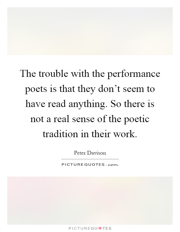 The trouble with the performance poets is that they don't seem to have read anything. So there is not a real sense of the poetic tradition in their work Picture Quote #1