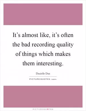 It’s almost like, it’s often the bad recording quality of things which makes them interesting Picture Quote #1