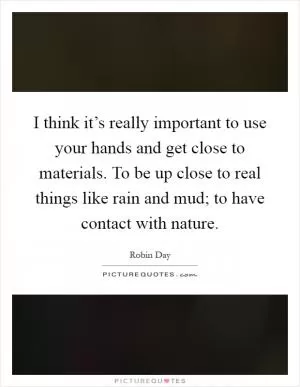I think it’s really important to use your hands and get close to materials. To be up close to real things like rain and mud; to have contact with nature Picture Quote #1