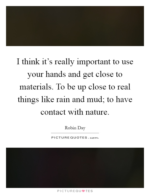 I think it's really important to use your hands and get close to materials. To be up close to real things like rain and mud; to have contact with nature Picture Quote #1