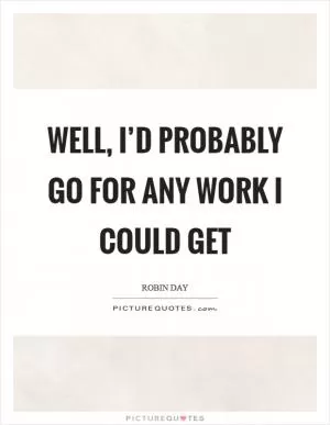 Well, I’d probably go for any work I could get Picture Quote #1