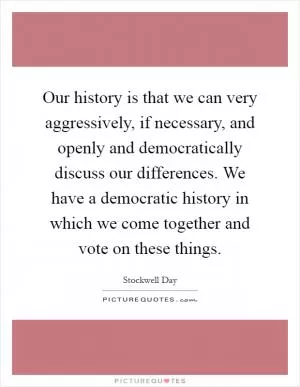Our history is that we can very aggressively, if necessary, and openly and democratically discuss our differences. We have a democratic history in which we come together and vote on these things Picture Quote #1