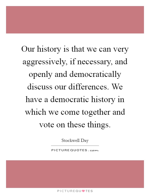 Our history is that we can very aggressively, if necessary, and openly and democratically discuss our differences. We have a democratic history in which we come together and vote on these things Picture Quote #1