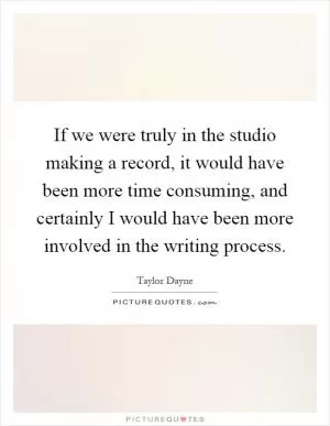 If we were truly in the studio making a record, it would have been more time consuming, and certainly I would have been more involved in the writing process Picture Quote #1