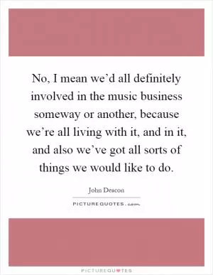 No, I mean we’d all definitely involved in the music business someway or another, because we’re all living with it, and in it, and also we’ve got all sorts of things we would like to do Picture Quote #1