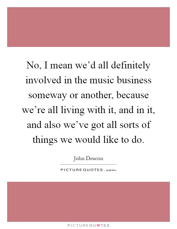 No, I mean we'd all definitely involved in the music business someway or another, because we're all living with it, and in it, and also we've got all sorts of things we would like to do Picture Quote #1