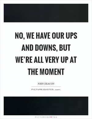 No, we have our ups and downs, but we’re all very up at the moment Picture Quote #1